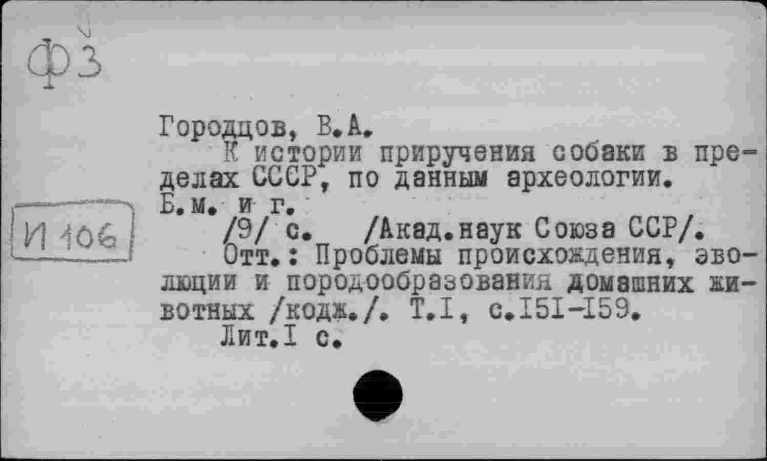 ﻿фз
И ^Ofc,
Городцов, В. А.
К истории приручения собаки в пределах СССР, по данным археологии.
Б.м. и г.
/9/ с. /Акад.наук Союза ССР/.
Отт.: Проблемы происхождения, эволюции и породообразования домашних животных /кодж./. T.I, с.151-159.
Лит.1 с.